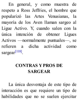 En general, y como muestra de
respeto a Ross Jeffries, el hombre que
popularizó las Artes Venusianas, la
mayoría de los Aven llaman sargeo al
Ligue Activo. Y, cuando salen con la
única intención de obtener Ligues
Activos —normalmente puntuales—, se
refieren a dicha actividad como
sargear[118].
CONTRAS YPROS DE
SARGEAR
La única desventaja de este tipo de
interacción es que requiere un tipo de
habilidades que no se suelen ejercitar
 