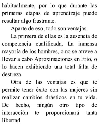 habitualmente, por lo que durante las
primeras etapas de aprendizaje puede
resultar algo frustrante.
Aparte de eso, todo son ventajas.
La primera de ellas es la ausencia de
competencia cualificada. La inmensa
mayoría de los hombres, o no se atreve a
llevar a cabo Aproximaciones en Frío, o
lo hacen exhibiendo una total falta de
destreza.
Otra de las ventajas es que te
permite tener éxito con las mujeres sin
realizar cambios drásticos en tu vida.
De hecho, ningún otro tipo de
interacción te proporcionará tanta
libertad.
 