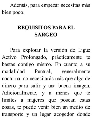 Además, para empezar necesitas más
bien poco.
REQUISITOS PARA EL
SARGEO
Para explotar la versión de Ligue
Activo Prolongado, prácticamente te
bastas contigo mismo. En cuanto a su
modalidad Puntual, generalmente
nocturna, no necesitarás más que algo de
dinero para salir y una buena imagen.
Adicionalmente, y a menos que te
limites a mujeres que posean estas
cosas, te puede venir bien un medio de
transporte y un lugar acogedor donde
 