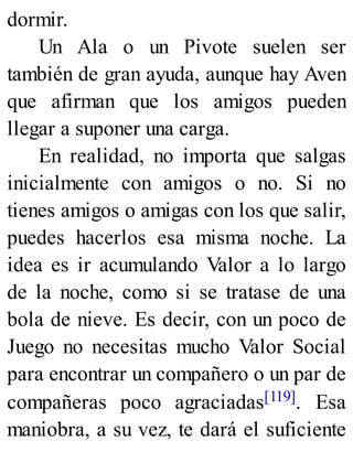 dormir.
Un Ala o un Pivote suelen ser
también de gran ayuda, aunque hay Aven
que afirman que los amigos pueden
llegar a suponer una carga.
En realidad, no importa que salgas
inicialmente con amigos o no. Si no
tienes amigos o amigas con los que salir,
puedes hacerlos esa misma noche. La
idea es ir acumulando Valor a lo largo
de la noche, como si se tratase de una
bola de nieve. Es decir, con un poco de
Juego no necesitas mucho Valor Social
para encontrar un compañero o un par de
compañeras poco agraciadas[119]. Esa
maniobra, a su vez, te dará el suficiente
 