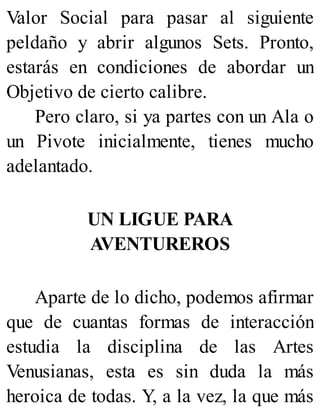 Valor Social para pasar al siguiente
peldaño y abrir algunos Sets. Pronto,
estarás en condiciones de abordar un
Objetivo de cierto calibre.
Pero claro, si ya partes con un Ala o
un Pivote inicialmente, tienes mucho
adelantado.
UN LIGUE PARA
AVENTUREROS
Aparte de lo dicho, podemos afirmar
que de cuantas formas de interacción
estudia la disciplina de las Artes
Venusianas, esta es sin duda la más
heroica de todas. Y, a la vez, la que más
 
