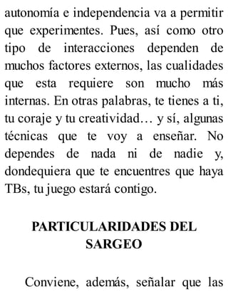autonomía e independencia va a permitir
que experimentes. Pues, así como otro
tipo de interacciones dependen de
muchos factores externos, las cualidades
que esta requiere son mucho más
internas. En otras palabras, te tienes a ti,
tu coraje y tu creatividad… y sí, algunas
técnicas que te voy a enseñar. No
dependes de nada ni de nadie y,
dondequiera que te encuentres que haya
TBs, tu juego estará contigo.
PARTICULARIDADES DEL
SARGEO
Conviene, además, señalar que las
 