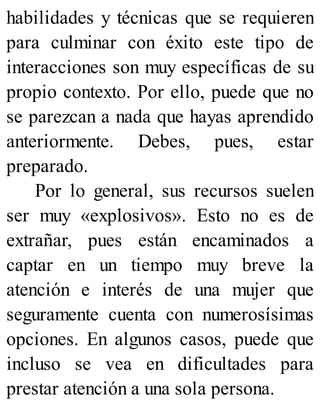 habilidades y técnicas que se requieren
para culminar con éxito este tipo de
interacciones son muy específicas de su
propio contexto. Por ello, puede que no
se parezcan a nada que hayas aprendido
anteriormente. Debes, pues, estar
preparado.
Por lo general, sus recursos suelen
ser muy «explosivos». Esto no es de
extrañar, pues están encaminados a
captar en un tiempo muy breve la
atención e interés de una mujer que
seguramente cuenta con numerosísimas
opciones. En algunos casos, puede que
incluso se vea en dificultades para
prestar atención a una sola persona.
 