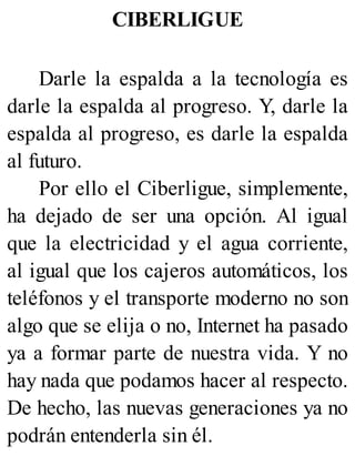 CIBERLIGUE
Darle la espalda a la tecnología es
darle la espalda al progreso. Y, darle la
espalda al progreso, es darle la espalda
al futuro.
Por ello el Ciberligue, simplemente,
ha dejado de ser una opción. Al igual
que la electricidad y el agua corriente,
al igual que los cajeros automáticos, los
teléfonos y el transporte moderno no son
algo que se elija o no, Internet ha pasado
ya a formar parte de nuestra vida. Y no
hay nada que podamos hacer al respecto.
De hecho, las nuevas generaciones ya no
podrán entenderla sin él.
 