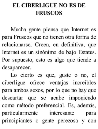 EL CIBERLIGUE NO ES DE
FRUSCOS
Mucha gente piensa que Internet es
para Fruscos que no tienen otra forma de
relacionarse. Creen, en definitiva, que
Internet es un sinónimo de bajo Estatus.
Por supuesto, esto es algo que tiende a
desaparecer.
Lo cierto es que, guste o no, el
ciberligue ofrece ventajas increíbles
para ambos sexos, por lo que no hay que
descartar que se acabe imponiendo
como método preferencial. Es, además,
particularmente interesante para
principiantes o gente perezosa y con
 