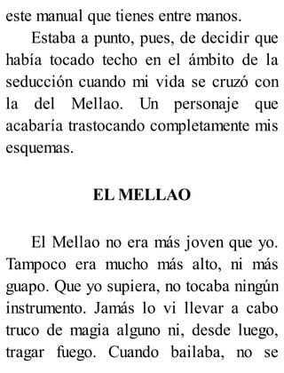 este manual que tienes entre manos.
Estaba a punto, pues, de decidir que
había tocado techo en el ámbito de la
seducción cuando mi vida se cruzó con
la del Mellao. Un personaje que
acabaría trastocando completamente mis
esquemas.
EL MELLAO
El Mellao no era más joven que yo.
Tampoco era mucho más alto, ni más
guapo. Que yo supiera, no tocaba ningún
instrumento. Jamás lo vi llevar a cabo
truco de magia alguno ni, desde luego,
tragar fuego. Cuando bailaba, no se
 
