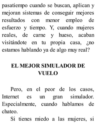 pasatiempo cuando se buscan, aplican y
mejoran sistemas de conseguir mejores
resultados con menor empleo de
esfuerzo y tiempo. Y, cuando mujeres
reales, de carne y hueso, acaban
visitándote en tu propia casa, ¿no
estamos hablando ya de algo muy real?
EL MEJOR SIMULADOR DE
VUELO
Pero, en el peor de los casos,
Internet es un gran simulador.
Especialmente, cuando hablamos de
chateo.
Si tienes miedo a las mujeres, si
 