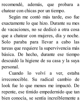recomendé, además, que probara a
chatear con chicas por un tiempo.
Según me contó más tarde, eso fue
exactamente lo que hizo. Durante su mes
de vacaciones, no se dedicó a otra cosa
que a chatear con mujeres, día y noche.
Solo paraba para llevar a cabo las
tareas que requiere la supervivencia más
básica. De hecho, durante ese tiempo
descuidó la higiene de su casa y la suya
personal.
Cuando lo volví a ver, estaba
irreconocible. Su radical cambio de
look fue lo que menos me impactó. De
repente, ese tímido empedernido que tan
bien conocía, se sentía increíblemente a
 