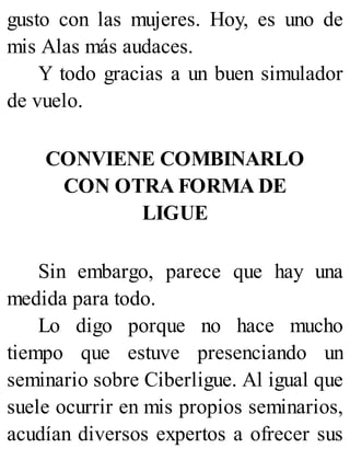 gusto con las mujeres. Hoy, es uno de
mis Alas más audaces.
Y todo gracias a un buen simulador
de vuelo.
CONVIENE COMBINARLO
CON OTRA FORMA DE
LIGUE
Sin embargo, parece que hay una
medida para todo.
Lo digo porque no hace mucho
tiempo que estuve presenciando un
seminario sobre Ciberligue. Al igual que
suele ocurrir en mis propios seminarios,
acudían diversos expertos a ofrecer sus
 