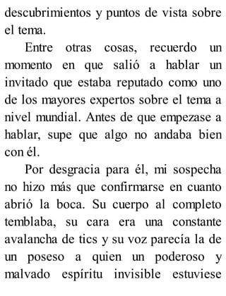 descubrimientos y puntos de vista sobre
el tema.
Entre otras cosas, recuerdo un
momento en que salió a hablar un
invitado que estaba reputado como uno
de los mayores expertos sobre el tema a
nivel mundial. Antes de que empezase a
hablar, supe que algo no andaba bien
con él.
Por desgracia para él, mi sospecha
no hizo más que confirmarse en cuanto
abrió la boca. Su cuerpo al completo
temblaba, su cara era una constante
avalancha de tics y su voz parecía la de
un poseso a quien un poderoso y
malvado espíritu invisible estuviese
 