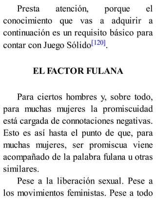 Presta atención, porque el
conocimiento que vas a adquirir a
continuación es un requisito básico para
contar con Juego Sólido[120].
EL FACTOR FULANA
Para ciertos hombres y, sobre todo,
para muchas mujeres la promiscuidad
está cargada de connotaciones negativas.
Esto es así hasta el punto de que, para
muchas mujeres, ser promiscua viene
acompañado de la palabra fulana u otras
similares.
Pese a la liberación sexual. Pese a
los movimientos feministas. Pese a todo
 