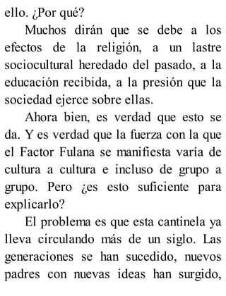 ello. ¿Por qué?
Muchos dirán que se debe a los
efectos de la religión, a un lastre
sociocultural heredado del pasado, a la
educación recibida, a la presión que la
sociedad ejerce sobre ellas.
Ahora bien, es verdad que esto se
da. Y es verdad que la fuerza con la que
el Factor Fulana se manifiesta varía de
cultura a cultura e incluso de grupo a
grupo. Pero ¿es esto suficiente para
explicarlo?
El problema es que esta cantinela ya
lleva circulando más de un siglo. Las
generaciones se han sucedido, nuevos
padres con nuevas ideas han surgido,
 