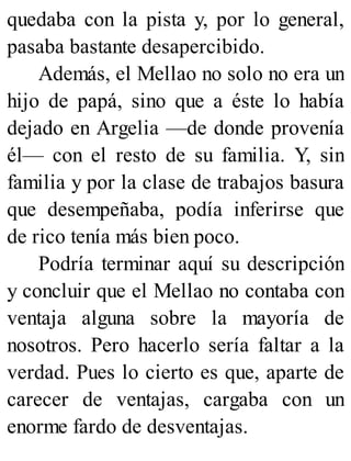 quedaba con la pista y, por lo general,
pasaba bastante desapercibido.
Además, el Mellao no solo no era un
hijo de papá, sino que a éste lo había
dejado en Argelia —de donde provenía
él— con el resto de su familia. Y, sin
familia y por la clase de trabajos basura
que desempeñaba, podía inferirse que
de rico tenía más bien poco.
Podría terminar aquí su descripción
y concluir que el Mellao no contaba con
ventaja alguna sobre la mayoría de
nosotros. Pero hacerlo sería faltar a la
verdad. Pues lo cierto es que, aparte de
carecer de ventajas, cargaba con un
enorme fardo de desventajas.
 