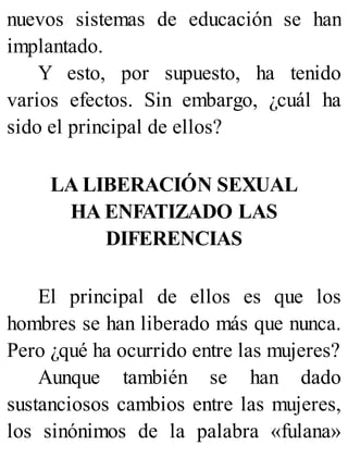 nuevos sistemas de educación se han
implantado.
Y esto, por supuesto, ha tenido
varios efectos. Sin embargo, ¿cuál ha
sido el principal de ellos?
LA LIBERACIÓN SEXUAL
HA ENFATIZADO LAS
DIFERENCIAS
El principal de ellos es que los
hombres se han liberado más que nunca.
Pero ¿qué ha ocurrido entre las mujeres?
Aunque también se han dado
sustanciosos cambios entre las mujeres,
los sinónimos de la palabra «fulana»
 