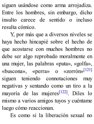 siguen usándose como arma arrojadiza.
Entre los hombres, sin embargo, dicho
insulto carece de sentido o incluso
resulta cómico.
Y, por más que a diversos niveles se
haya hecho hincapié sobre el hecho de
que acostarse con muchos hombres no
debe ser algo reprobado moralmente en
una mujer, las palabras «puta», «golfa»,
«buscona», «perra» o «zorrón»[121]
siguen teniendo connotaciones muy
negativas y sentando como un tiro a la
mayoría de las mujeres[122]. Diles lo
mismo a varios amigos tuyos y cuéntame
luego cómo reaccionan.
Es como si la liberación sexual no
 