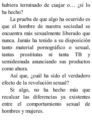 hubiera terminado de cuajar o… ¿si lo
ha hecho?
La prueba de que algo ha ocurrido es
que el hombre de nuestra sociedad se
encuentra más sexualmente liberado que
nunca. Jamás ha tenido a su disposición
tanto material pornográfico o sexual,
tantas prostitutas ni tanta TB y
semidesnuda anunciando sus productos
como ahora.
Así que, ¿cuál ha sido el verdadero
efecto de la revolución sexual?
Si algo, no ha hecho más que
recalcar las diferencias ya existentes
entre el comportamiento sexual de
hombres y mujeres.
 