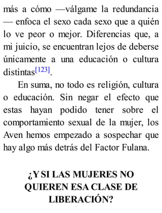 más a cómo —válgame la redundancia
— enfoca el sexo cada sexo que a quién
lo ve peor o mejor. Diferencias que, a
mi juicio, se encuentran lejos de deberse
únicamente a una educación o cultura
distintas[123].
En suma, no todo es religión, cultura
o educación. Sin negar el efecto que
estas hayan podido tener sobre el
comportamiento sexual de la mujer, los
Aven hemos empezado a sospechar que
hay algo más detrás del Factor Fulana.
¿YSI LAS MUJERES NO
QUIEREN ESA CLASE DE
LIBERACIÓN?
 