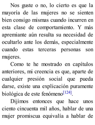 Nos guste o no, lo cierto es que la
mayoría de las mujeres no se sienten
bien consigo mismas cuando incurren en
esta clase de comportamiento. Y más
apremiante aún resulta su necesidad de
ocultarlo ante los demás, especialmente
cuando estas terceras personas son
mujeres.
Como te he mostrado en capítulos
anteriores, mi creencia es que, aparte de
cualquier presión social que pueda
darse, existe una explicación puramente
biológica de este fenómeno[124].
Dijimos entonces que hace unos
ciento cincuenta mil años, hablar de una
mujer promiscua equivalía a hablar de
 