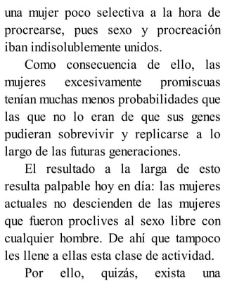 una mujer poco selectiva a la hora de
procrearse, pues sexo y procreación
iban indisolublemente unidos.
Como consecuencia de ello, las
mujeres excesivamente promiscuas
tenían muchas menos probabilidades que
las que no lo eran de que sus genes
pudieran sobrevivir y replicarse a lo
largo de las futuras generaciones.
El resultado a la larga de esto
resulta palpable hoy en día: las mujeres
actuales no descienden de las mujeres
que fueron proclives al sexo libre con
cualquier hombre. De ahí que tampoco
les llene a ellas esta clase de actividad.
Por ello, quizás, exista una
 