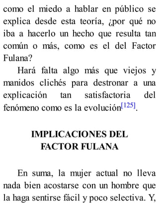 como el miedo a hablar en público se
explica desde esta teoría, ¿por qué no
iba a hacerlo un hecho que resulta tan
común o más, como es el del Factor
Fulana?
Hará falta algo más que viejos y
manidos clichés para destronar a una
explicación tan satisfactoria del
fenómeno como es la evolución[125].
IMPLICACIONES DEL
FACTOR FULANA
En suma, la mujer actual no lleva
nada bien acostarse con un hombre que
la haga sentirse fácil y poco selectiva. Y,
 