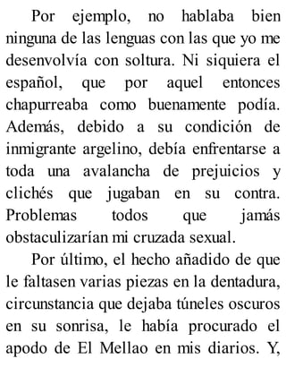Por ejemplo, no hablaba bien
ninguna de las lenguas con las que yo me
desenvolvía con soltura. Ni siquiera el
español, que por aquel entonces
chapurreaba como buenamente podía.
Además, debido a su condición de
inmigrante argelino, debía enfrentarse a
toda una avalancha de prejuicios y
clichés que jugaban en su contra.
Problemas todos que jamás
obstaculizarían mi cruzada sexual.
Por último, el hecho añadido de que
le faltasen varias piezas en la dentadura,
circunstancia que dejaba túneles oscuros
en su sonrisa, le había procurado el
apodo de El Mellao en mis diarios. Y,
 