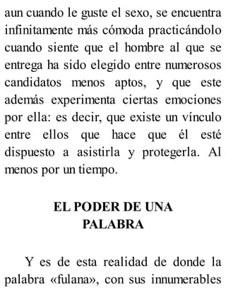 aun cuando le guste el sexo, se encuentra
infinitamente más cómoda practicándolo
cuando siente que el hombre al que se
entrega ha sido elegido entre numerosos
candidatos menos aptos, y que este
además experimenta ciertas emociones
por ella: es decir, que existe un vínculo
entre ellos que hace que él esté
dispuesto a asistirla y protegerla. Al
menos por un tiempo.
EL PODER DE UNA
PALABRA
Y es de esta realidad de donde la
palabra «fulana», con sus innumerables
 
