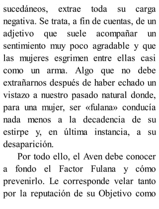 sucedáneos, extrae toda su carga
negativa. Se trata, a fin de cuentas, de un
adjetivo que suele acompañar un
sentimiento muy poco agradable y que
las mujeres esgrimen entre ellas casi
como un arma. Algo que no debe
extrañarnos después de haber echado un
vistazo a nuestro pasado natural donde,
para una mujer, ser «fulana» conducía
nada menos a la decadencia de su
estirpe y, en última instancia, a su
desaparición.
Por todo ello, el Aven debe conocer
a fondo el Factor Fulana y cómo
prevenirlo. Le corresponde velar tanto
por la reputación de su Objetivo como
 