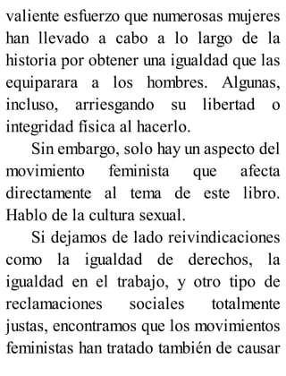 valiente esfuerzo que numerosas mujeres
han llevado a cabo a lo largo de la
historia por obtener una igualdad que las
equiparara a los hombres. Algunas,
incluso, arriesgando su libertad o
integridad física al hacerlo.
Sin embargo, solo hay un aspecto del
movimiento feminista que afecta
directamente al tema de este libro.
Hablo de la cultura sexual.
Si dejamos de lado reivindicaciones
como la igualdad de derechos, la
igualdad en el trabajo, y otro tipo de
reclamaciones sociales totalmente
justas, encontramos que los movimientos
feministas han tratado también de causar
 