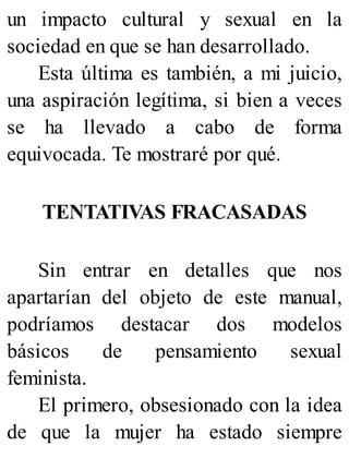 un impacto cultural y sexual en la
sociedad en que se han desarrollado.
Esta última es también, a mi juicio,
una aspiración legítima, si bien a veces
se ha llevado a cabo de forma
equivocada. Te mostraré por qué.
TENTATIVAS FRACASADAS
Sin entrar en detalles que nos
apartarían del objeto de este manual,
podríamos destacar dos modelos
básicos de pensamiento sexual
feminista.
El primero, obsesionado con la idea
de que la mujer ha estado siempre
 
