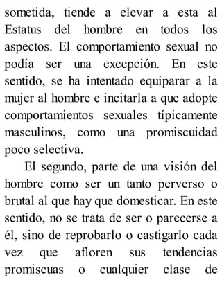 sometida, tiende a elevar a esta al
Estatus del hombre en todos los
aspectos. El comportamiento sexual no
podía ser una excepción. En este
sentido, se ha intentado equiparar a la
mujer al hombre e incitarla a que adopte
comportamientos sexuales típicamente
masculinos, como una promiscuidad
poco selectiva.
El segundo, parte de una visión del
hombre como ser un tanto perverso o
brutal al que hay que domesticar. En este
sentido, no se trata de ser o parecerse a
él, sino de reprobarlo o castigarlo cada
vez que afloren sus tendencias
promiscuas o cualquier clase de
 