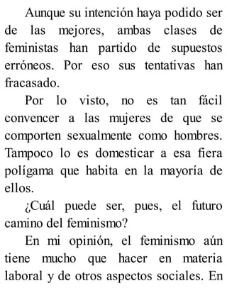 Aunque su intención haya podido ser
de las mejores, ambas clases de
feministas han partido de supuestos
erróneos. Por eso sus tentativas han
fracasado.
Por lo visto, no es tan fácil
convencer a las mujeres de que se
comporten sexualmente como hombres.
Tampoco lo es domesticar a esa fiera
polígama que habita en la mayoría de
ellos.
¿Cuál puede ser, pues, el futuro
camino del feminismo?
En mi opinión, el feminismo aún
tiene mucho que hacer en materia
laboral y de otros aspectos sociales. En
 