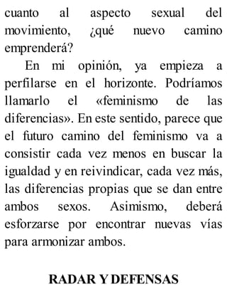 cuanto al aspecto sexual del
movimiento, ¿qué nuevo camino
emprenderá?
En mi opinión, ya empieza a
perfilarse en el horizonte. Podríamos
llamarlo el «feminismo de las
diferencias». En este sentido, parece que
el futuro camino del feminismo va a
consistir cada vez menos en buscar la
igualdad y en reivindicar, cada vez más,
las diferencias propias que se dan entre
ambos sexos. Asimismo, deberá
esforzarse por encontrar nuevas vías
para armonizar ambos.
RADAR YDEFENSAS
 