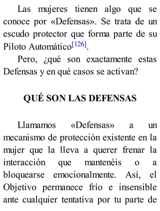 Las mujeres tienen algo que se
conoce por «Defensas». Se trata de un
escudo protector que forma parte de su
Piloto Automático[126].
Pero, ¿qué son exactamente estas
Defensas y en qué casos se activan?
QUÉ SON LAS DEFENSAS
Llamamos «Defensas» a un
mecanismo de protección existente en la
mujer que la lleva a querer frenar la
interacción que mantenéis o a
bloquearse emocionalmente. Así, el
Objetivo permanece frío e insensible
ante cualquier tentativa por tu parte de
 