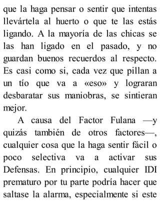 que la haga pensar o sentir que intentas
llevártela al huerto o que te las estás
ligando. A la mayoría de las chicas se
las han ligado en el pasado, y no
guardan buenos recuerdos al respecto.
Es casi como si, cada vez que pillan a
un tío que va a «eso» y lograran
desbaratar sus maniobras, se sintieran
mejor.
A causa del Factor Fulana —y
quizás también de otros factores—,
cualquier cosa que la haga sentir fácil o
poco selectiva va a activar sus
Defensas. En principio, cualquier IDI
prematuro por tu parte podría hacer que
saltase la alarma, especialmente si este
 