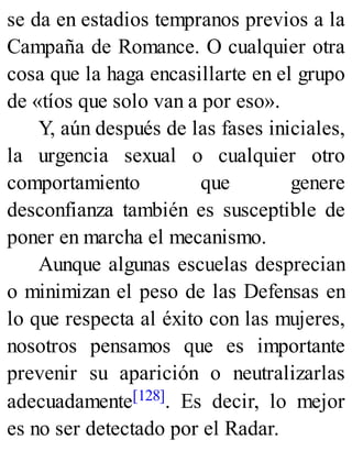 se da en estadios tempranos previos a la
Campaña de Romance. O cualquier otra
cosa que la haga encasillarte en el grupo
de «tíos que solo van a por eso».
Y, aún después de las fases iniciales,
la urgencia sexual o cualquier otro
comportamiento que genere
desconfianza también es susceptible de
poner en marcha el mecanismo.
Aunque algunas escuelas desprecian
o minimizan el peso de las Defensas en
lo que respecta al éxito con las mujeres,
nosotros pensamos que es importante
prevenir su aparición o neutralizarlas
adecuadamente[128]. Es decir, lo mejor
es no ser detectado por el Radar.
 