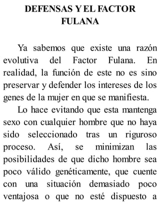 DEFENSAS YEL FACTOR
FULANA
Ya sabemos que existe una razón
evolutiva del Factor Fulana. En
realidad, la función de este no es sino
preservar y defender los intereses de los
genes de la mujer en que se manifiesta.
Lo hace evitando que esta mantenga
sexo con cualquier hombre que no haya
sido seleccionado tras un riguroso
proceso. Así, se minimizan las
posibilidades de que dicho hombre sea
poco válido genéticamente, que cuente
con una situación demasiado poco
ventajosa o que no esté dispuesto a
 