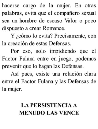 hacerse cargo de la mujer. En otras
palabras, evita que el compañero sexual
sea un hombre de escaso Valor o poco
dispuesto a crear Romance.
Y ¿cómo lo evita? Precisamente, con
la creación de estas Defensas.
Por eso, solo impidiendo que el
Factor Fulana entre en juego, podemos
prevenir que lo hagan las Defensas.
Así pues, existe una relación clara
entre el Factor Fulana y las Defensas de
la mujer.
LA PERSISTENCIA A
MENUDO LAS VENCE
 