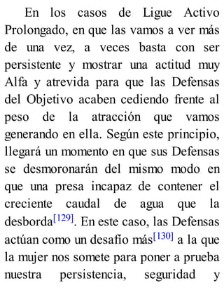 En los casos de Ligue Activo
Prolongado, en que las vamos a ver más
de una vez, a veces basta con ser
persistente y mostrar una actitud muy
Alfa y atrevida para que las Defensas
del Objetivo acaben cediendo frente al
peso de la atracción que vamos
generando en ella. Según este principio,
llegará un momento en que sus Defensas
se desmoronarán del mismo modo en
que una presa incapaz de contener el
creciente caudal de agua que la
desborda[129]. En este caso, las Defensas
actúan como un desafío más[130] a la que
la mujer nos somete para poner a prueba
nuestra persistencia, seguridad y
 
