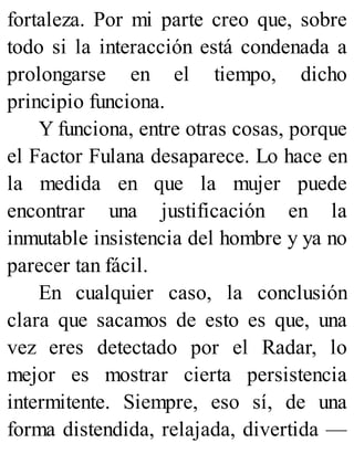 fortaleza. Por mi parte creo que, sobre
todo si la interacción está condenada a
prolongarse en el tiempo, dicho
principio funciona.
Y funciona, entre otras cosas, porque
el Factor Fulana desaparece. Lo hace en
la medida en que la mujer puede
encontrar una justificación en la
inmutable insistencia del hombre y ya no
parecer tan fácil.
En cualquier caso, la conclusión
clara que sacamos de esto es que, una
vez eres detectado por el Radar, lo
mejor es mostrar cierta persistencia
intermitente. Siempre, eso sí, de una
forma distendida, relajada, divertida —
 