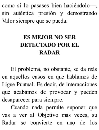 como si lo pasases bien haciéndolo—,
sin auténtica presión y demostrando
Valor siempre que se pueda.
ES MEJOR NO SER
DETECTADO POR EL
RADAR
El problema, no obstante, se da más
en aquellos casos en que hablamos de
Ligue Puntual. Es decir, de interacciones
que acabamos de provocar y pueden
desaparecer para siempre.
Cuando nada permite suponer que
vas a ver al Objetivo más veces, su
Radar se convierte en uno de los
 