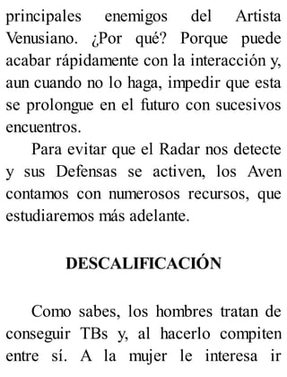 principales enemigos del Artista
Venusiano. ¿Por qué? Porque puede
acabar rápidamente con la interacción y,
aun cuando no lo haga, impedir que esta
se prolongue en el futuro con sucesivos
encuentros.
Para evitar que el Radar nos detecte
y sus Defensas se activen, los Aven
contamos con numerosos recursos, que
estudiaremos más adelante.
DESCALIFICACIÓN
Como sabes, los hombres tratan de
conseguir TBs y, al hacerlo compiten
entre sí. A la mujer le interesa ir
 