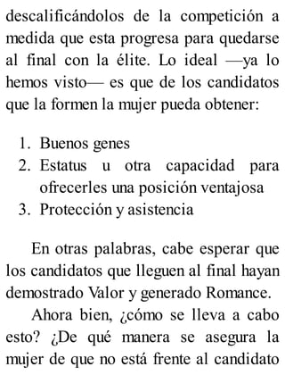 descalificándolos de la competición a
medida que esta progresa para quedarse
al final con la élite. Lo ideal —ya lo
hemos visto— es que de los candidatos
que la formen la mujer pueda obtener:
1. Buenos genes
2. Estatus u otra capacidad para
ofrecerles una posición ventajosa
3. Protección y asistencia
En otras palabras, cabe esperar que
los candidatos que lleguen al final hayan
demostrado Valor y generado Romance.
Ahora bien, ¿cómo se lleva a cabo
esto? ¿De qué manera se asegura la
mujer de que no está frente al candidato
 