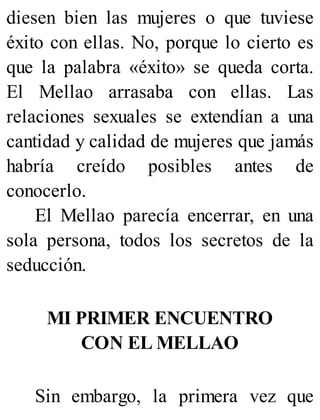 diesen bien las mujeres o que tuviese
éxito con ellas. No, porque lo cierto es
que la palabra «éxito» se queda corta.
El Mellao arrasaba con ellas. Las
relaciones sexuales se extendían a una
cantidad y calidad de mujeres que jamás
habría creído posibles antes de
conocerlo.
El Mellao parecía encerrar, en una
sola persona, todos los secretos de la
seducción.
MI PRIMER ENCUENTRO
CON EL MELLAO
Sin embargo, la primera vez que
 