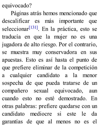 equivocado?
Páginas atrás hemos mencionado que
descalificar es más importante que
seleccionar[131]. En la práctica, esto se
traducía en que la mujer no es una
jugadora de alto riesgo. Por el contrario,
se muestra muy conservadora en sus
apuestas. Esto es así hasta el punto de
que prefiere eliminar de la competición
a cualquier candidato a la menor
sospecha de que pueda tratarse de un
compañero sexual equivocado, aun
cuando esto no esté demostrado. En
otras palabras: prefiere quedarse con un
candidato mediocre si este le da
garantías de que al menos no es el
 