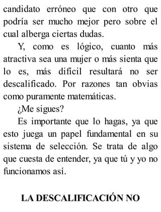 candidato erróneo que con otro que
podría ser mucho mejor pero sobre el
cual alberga ciertas dudas.
Y, como es lógico, cuanto más
atractiva sea una mujer o más sienta que
lo es, más difícil resultará no ser
descalificado. Por razones tan obvias
como puramente matemáticas.
¿Me sigues?
Es importante que lo hagas, ya que
esto juega un papel fundamental en su
sistema de selección. Se trata de algo
que cuesta de entender, ya que tú y yo no
funcionamos así.
LA DESCALIFICACIÓN NO
 
