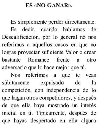 ES «NO GANAR».
Es simplemente perder directamente.
Es decir, cuando hablamos de
Descalificación, por lo general no nos
referimos a aquellos casos en que no
logras proyectar suficiente Valor o crear
bastante Romance frente a otro
adversario que lo hace mejor que tú.
Nos referimos a que te veas
súbitamente expulsado de la
competición, con independencia de lo
que hagan otros competidores, y después
de que ella haya mostrado un interés
inicial en ti. Típicamente, después de
que hayas despertado en ella alguna
 