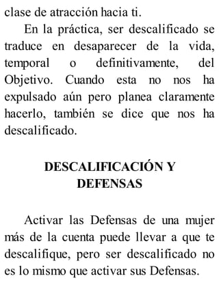 clase de atracción hacia ti.
En la práctica, ser descalificado se
traduce en desaparecer de la vida,
temporal o definitivamente, del
Objetivo. Cuando esta no nos ha
expulsado aún pero planea claramente
hacerlo, también se dice que nos ha
descalificado.
DESCALIFICACIÓN Y
DEFENSAS
Activar las Defensas de una mujer
más de la cuenta puede llevar a que te
descalifique, pero ser descalificado no
es lo mismo que activar sus Defensas.
 