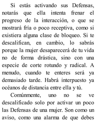 Si estás activando sus Defensas,
notarás que ella intenta frenar el
progreso de la interacción, o que se
mostrará fría o poco receptiva, como si
existiera alguna clase de bloqueo. Si te
descalifican, en cambio, lo sabrás
porque la mujer desaparecerá de tu vida
no de forma drástica, sino con una
especie de corte rotundo y radical. A
menudo, cuando te enteres será ya
demasiado tarde. Habrá interpuesto ya
océanos de distancia entre ella y tú.
Comúnmente, uno no se ve
descalificado solo por activar un poco
las Defensas de una mujer. Son como un
aviso, como una alarma de que debes
 