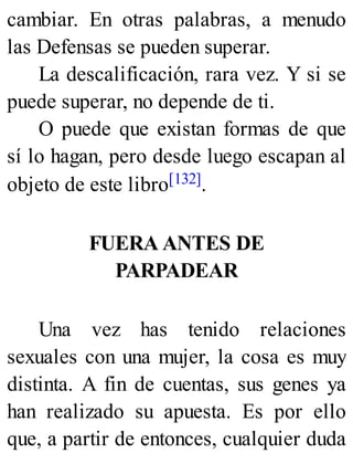 cambiar. En otras palabras, a menudo
las Defensas se pueden superar.
La descalificación, rara vez. Y si se
puede superar, no depende de ti.
O puede que existan formas de que
sí lo hagan, pero desde luego escapan al
objeto de este libro[132].
FUERA ANTES DE
PARPADEAR
Una vez has tenido relaciones
sexuales con una mujer, la cosa es muy
distinta. A fin de cuentas, sus genes ya
han realizado su apuesta. Es por ello
que, a partir de entonces, cualquier duda
 