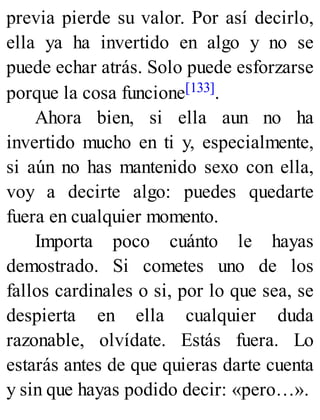 previa pierde su valor. Por así decirlo,
ella ya ha invertido en algo y no se
puede echar atrás. Solo puede esforzarse
porque la cosa funcione[133].
Ahora bien, si ella aun no ha
invertido mucho en ti y, especialmente,
si aún no has mantenido sexo con ella,
voy a decirte algo: puedes quedarte
fuera en cualquier momento.
Importa poco cuánto le hayas
demostrado. Si cometes uno de los
fallos cardinales o si, por lo que sea, se
despierta en ella cualquier duda
razonable, olvídate. Estás fuera. Lo
estarás antes de que quieras darte cuenta
y sin que hayas podido decir: «pero…».
 